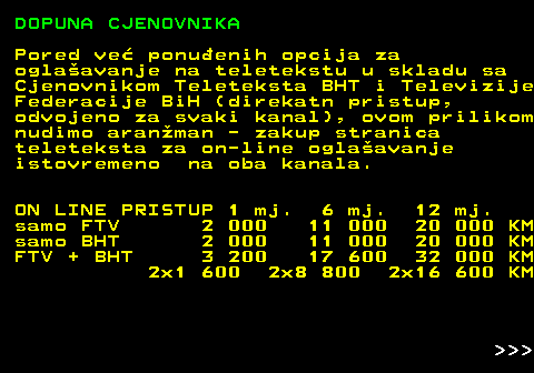 415.11 DOPUNA CJENOVNIKA Pored ve ponuenih opcija za oglaavanje na teletekstu u skladu sa Cjenovnikom Teleteksta BHT i Televizije Federacije BiH (direkatn pristup, odvojeno za svaki kanal), ovom prilikom nudimo aranman - zakup stranica teleteksta za on-line oglaavanje istovremeno na oba kanala. ON LINE PRISTUP 1 mj. 6 mj. 12 mj. samo FTV 2 000 11 000 20 000 KM samo BHT 2 000 11 000 20 000 KM FTV + BHT 3 200 17 600 32 000 KM 2x1 600 2x8 800 2x16 600 KM    