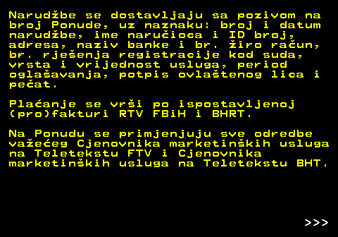 415.12 Narudbe se dostavljaju sa pozivom na broj Ponude, uz naznaku: broj i datum narudbe, ime naruioca i ID broj, adresa, naziv banke i br. iro raun, br. rjeenja registracije kod suda, vrsta i vrijednost usluga, period oglaavanja, potpis ovlatenog lica i peat. Plaanje se vri po ispostavljenoj (pro)fakturi RTV FBiH i BHRT. Na Ponudu se primjenjuju sve odredbe vaeeg Cjenovnika marketinkih usluga na Teletekstu FTV i Cjenovnika marketinkih usluga na Teletekstu BHT.    