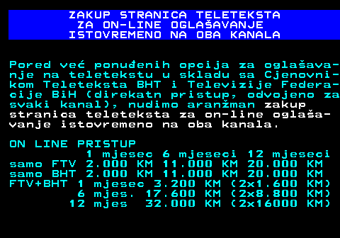 415.13 ZAKUP STRANICA TELETEKSTA ZA ON-LINE OGLAAVANJE ISTOVREMENO NA OBA KANALA Pored ve ponuenih opcija za oglaava- nje na teletekstu u skladu sa Cjenovni- kom Teleteksta BHT i Televizije Federa- cije BiH (direkatn pristup, odvojeno za svaki kanal), nudimo aranman zakup stranica teleteksta za on-line oglaa- vanje istovremeno na oba kanala. ON LINE PRISTUP 1 mjesec 6 mjeseci 12 mjeseci samo FTV 2.000 KM 11.000 KM 20.000 KM samo BHT 2.000 KM 11.000 KM 20.000 KM FTV+BHT 1 mjesec 3.200 KM (2x1.600 KM) 6 mjes. 17.600 KM (2x8.800 KM) 12 mjes 32.000 KM (2x16000 KM)