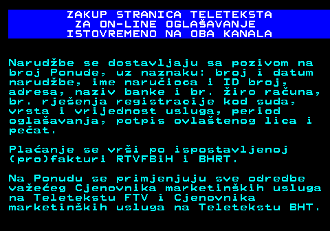 415.14 ZAKUP STRANICA TELETEKSTA ZA ON-LINE OGLAAVANJE ISTOVREMENO NA OBA KANALA Narudbe se dostavljaju sa pozivom na broj Ponude, uz naznaku: broj i datum narudbe, ime naruioca i ID broj, adresa, naziv banke i br. iro rauna, br. rjeenja registracije kod suda, vrsta i vrijednost usluga, period oglaavanja, potpis ovlatenog lica i peat. Plaanje se vri po ispostavljenoj (pro)fakturi RTVFBiH i BHRT. Na Ponudu se primjenjuju sve odredbe vaeeg Cjenovnika marketinkih usluga na Teletekstu FTV i Cjenovnika marketinkih usluga na Teletekstu BHT.