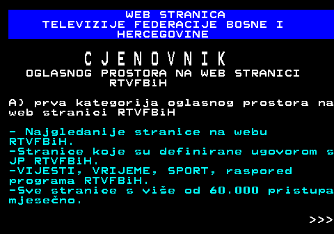 415.15 WEB STRANICA TELEVIZIJE FEDERACIJE BOSNE I HERCEGOVINE C J E N O V N I K OGLASNOG PROSTORA NA WEB STRANICI RTVFBiH A) prva kategorija oglasnog prostora na web stranici RTVFBiH - Najgledanije stranice na webu RTVFBiH. -Stranice koje su definirane ugovorom s JP RTVFBiH. -VIJESTI, VRIJEME, SPORT, raspored programa RTVFBiH. -Sve stranice s vie od 60.000 pristupa mjeseno.    