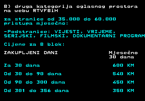 415.17 B) druga kategorija oglasnog prostora na webu RTVFBiH za stranice od 35.000 do 60.000 pristupa mjeseno: -Podstranice: VIJESTI, VRIJEME, SERIJSKI, FILMSKI, DOKUMENTARNI PROGRAM Cijene za B blok: ZAKUPLJENI DANI Mjeseno 30 dana Za 30 dana 600 KM Od 30 do 90 dana 540 KM Od 90 do 300 dana 450 KM Od 301 do 356 dana 350 KM