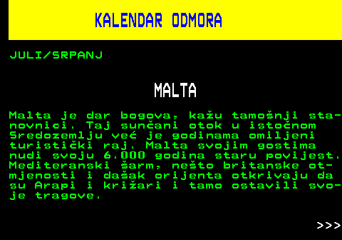 448.3 KALENDAR ODMORA JULI SRPANJ MALTA Malta je dar bogova, kau tamonji sta- novnici. Taj sunani otok u istonom Sredozemlju ve je godinama omiljeni turistiki raj. Malta svojim gostima nudi svoju 6.000 godina staru povijest. Mediteranski arm, neto britanske ot- mjenosti i daak orijenta otkrivaju da su Arapi i kriari i tamo ostavili svo- je tragove.    