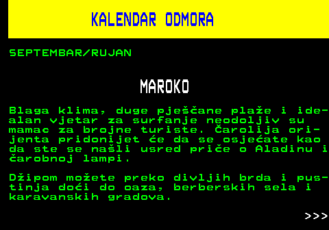 448.5 KALENDAR ODMORA SEPTEMBAR RUJAN MAROKO Blaga klima, duge pjeane plae i ide- alan vjetar za surfanje neodoljiv su mamac za brojne turiste. arolija ori- jenta pridonijet e da se osjeate kao da ste se nali usred prie o Aladinu i arobnoj lampi. Dipom moete preko divljih brda i pus- tinja doi do oaza, berberskih sela i karavanskih gradova.    