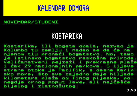 448.7 KALENDAR ODMORA NOVEMBAR STUDENI KOSTARIKA Kostarika, ili bogata obala, nazvao je Kolumbo tu zemlju i nadao se da e na njenom tlu pronai bogatstvo. No, tamo je istinsko bogatstvo raskona priroda. Velianstveni pejzai i prekrasne plae i ak 29 nacionalnih parkova. S lijeve strane otoka je Pacifik, s desne Karip- sko more, to sve zajedno daje hiljade kilometara plaa od finog pijeska, po- negdje crnog poput lave, ali najee bijelog i zlatnoutog.    