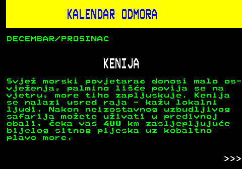 448.8 KALENDAR ODMORA DECEMBAR PROSINAC KENIJA Svje morski povjetarac donosi malo os- vjeenja, palmino lie povija se na vjetru, more tiho zapljuskuje. Kenija se nalazi usred raja - kau lokalni ljudi. Nakon neizostavnog uzbudljivog safarija moete uivati u predivnoj obali, eka vas 400 km zasljepljujue bijelog sitnog pijeska uz kobaltno plavo more.    