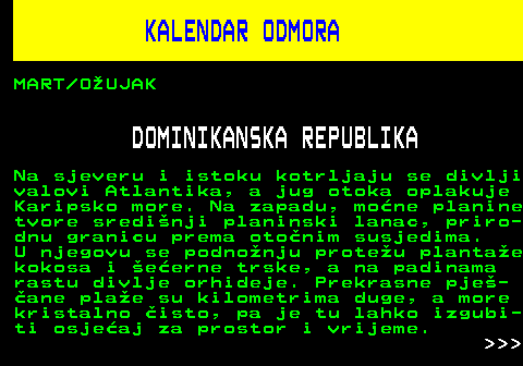 448.11 KALENDAR ODMORA MART OUJAK DOMINIKANSKA REPUBLIKA Na sjeveru i istoku kotrljaju se divlji valovi Atlantika, a jug otoka oplakuje Karipsko more. Na zapadu, mone planine tvore sredinji planinski lanac, priro- dnu granicu prema otonim susjedima. U njegovu se podnonju proteu plantae kokosa i eerne trske, a na padinama rastu divlje orhideje. Prekrasne pje- ane plae su kilometrima duge, a more kristalno isto, pa je tu lahko izgubi- ti osjeaj za prostor i vrijeme.    