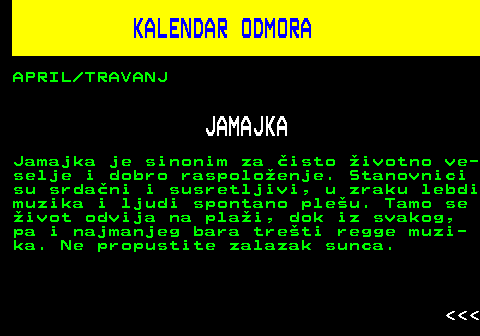 448.12 KALENDAR ODMORA APRIL TRAVANJ JAMAJKA Jamajka je sinonim za isto ivotno ve- selje i dobro raspoloenje. Stanovnici su srdani i susretljivi, u zraku lebdi muzika i ljudi spontano pleu. Tamo se ivot odvija na plai, dok iz svakog, pa i najmanjeg bara treti regge muzi- ka. Ne propustite zalazak sunca.    