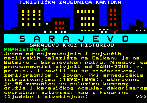 454.1 S A R A J E V O SARAJEVO KROZ HISTORIJU PRAHISTORIJA Jedno od najznaajnih i najveih neolitskih nalazita na Balkanu je na Butmiru u Sarajevskom polju. Njegovi su prastanovnici ivjeli od 2400-2200. g. pr.n.e., i bavili su se stoarstvom, zemljoradnjom i lovom. Pri arheolokim istraivanjima (1892-1895), otkriveno je 95 zemunica sa nalazima kamenog oruja i keramikog posua, dekorisanog spiralnim motivima, kao i figurine (ljudske i ivotinjske).    