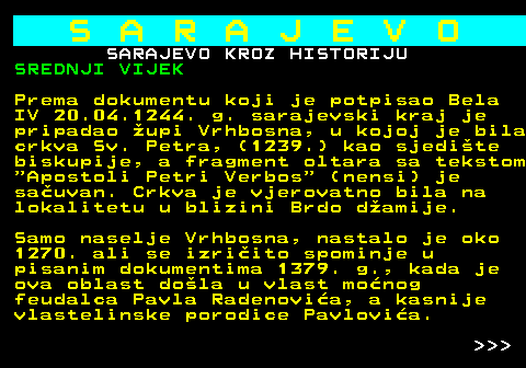 454.5 S A R A J E V O SARAJEVO KROZ HISTORIJU SREDNJI VIJEK Prema dokumentu koji je potpisao Bela IV 20.04.1244. g. sarajevski kraj je pripadao upi Vrhbosna, u kojoj je bila crkva Sv. Petra, (1239.) kao sjedite biskupije, a fragment oltara sa tekstom  Apostoli Petri Verbos  (nensi) je sauvan. Crkva je vjerovatno bila na lokalitetu u blizini Brdo damije. Samo naselje Vrhbosna, nastalo je oko 1270. ali se izriito spominje u pisanim dokumentima 1379. g., kada je ova oblast dola u vlast monog feudalca Pavla Radenovia, a kasnije vlastelinske porodice Pavlovia.    