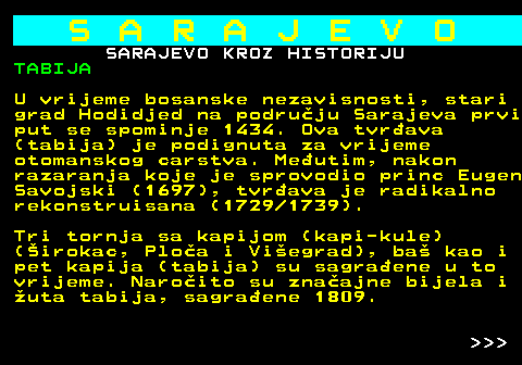 454.7 S A R A J E V O SARAJEVO KROZ HISTORIJU TABIJA U vrijeme bosanske nezavisnosti, stari grad Hodidjed na podruju Sarajeva prvi put se spominje 1434. Ova tvrava (tabija) je podignuta za vrijeme otomanskog carstva. Meutim, nakon razaranja koje je sprovodio princ Eugen Savojski (1697), tvrava je radikalno rekonstruisana (1729 1739). Tri tornja sa kapijom (kapi-kule) (irokac, Ploa i Viegrad), ba kao i pet kapija (tabija) su sagraene u to vrijeme. Naroito su znaajne bijela i uta tabija, sagraene 1809.    