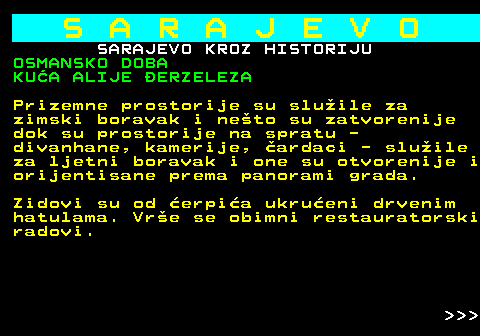 454.19 S A R A J E V O SARAJEVO KROZ HISTORIJU OSMANSKO DOBA KUA ALIJE ERZELEZA Prizemne prostorije su sluile za zimski boravak i neto su zatvorenije dok su prostorije na spratu - divanhane, kamerije, ardaci - sluile za ljetni boravak i one su otvorenije i orijentisane prema panorami grada. Zidovi su od erpia ukrueni drvenim hatulama. Vre se obimni restauratorski radovi.    