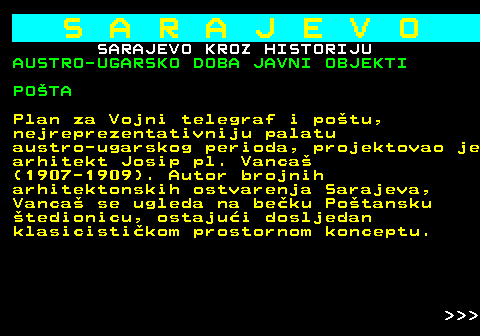 454.21 S A R A J E V O SARAJEVO KROZ HISTORIJU AUSTRO-UGARSKO DOBA JAVNI OBJEKTI POTA Plan za Vojni telegraf i potu, nejreprezentativniju palatu austro-ugarskog perioda, projektovao je arhitekt Josip pl. Vanca (1907-1909). Autor brojnih arhitektonskih ostvarenja Sarajeva, Vanca se ugleda na beku Potansku tedionicu, ostajui dosljedan klasicistikom prostornom konceptu.    