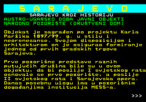 454.27 S A R A J E V O SARAJEVO KROZ HISTORIJU AUSTRO-UGARSKO DOBA JAVNI OBJEKTI NARODNO POZORITE (DRUTVENI DOM) Objekat je sagraen po projektu Karla Parika 1897 99. g. u stilu i neorenesanse. Svojom dispozicijom i arhitekturom on je osigurao formiranje jednog od prvih gradskih trgova Sarajeva. Prve pozorine predstave raznih putujuih druina bile su u ovom objektu, da bi poslije I svjetskog rata osnovalo se prvo pozorite, a poslije II svjetskog rata i Sarajevska opera. Danas posebnu ulogu ima u pozorinim dogaanjima institucija MESS-a.    