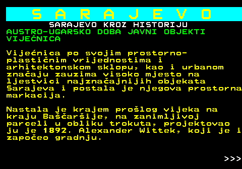 454.28 S A R A J E V O SARAJEVO KROZ HISTORIJU AUSTRO-UGARSKO DOBA JAVNI OBJEKTI VIJENICA Vijenica po svojim prostorno- plastinim vrijednostima i arhitektonskom sklopu, kao i urbanom znaaju zauzima visoko mjesto na ljestvici najznaajnijih objekata Sarajeva i postala je njegova prostorna markacija. Nastala je krajem prolog vijeka na kraju Baarije, na zanimljivoj parceli u obliku trokuta, projektovao ju je 1892. Alexander Wittek, koji je i zapoeo gradnju.    