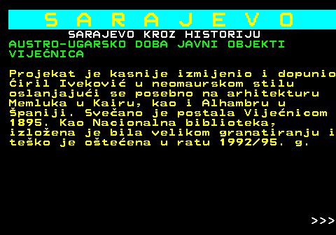 454.29 S A R A J E V O SARAJEVO KROZ HISTORIJU AUSTRO-UGARSKO DOBA JAVNI OBJEKTI VIJENICA Projekat je kasnije izmijenio i dopunio iril Ivekovi u neomaurskom stilu oslanjajui se posebno na arhitekturu Memluka u Kairu, kao i Alhambru u paniji. Sveano je postala Vijenicom 1895. Kao Nacionalna biblioteka, izloena je bila velikom granatiranju i teko je oteena u ratu 1992 95. g.    