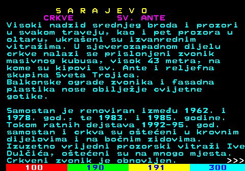 456.3 S A R A J E V O CRKVE SV. ANTE Visoki nadzid srednjeg broda i prozori u svakom traveju, kao i pet prozora u oltaru, ukraeni su izvanrednim vitraima. U sjeverozapadnom dijelu crkve nalazi se prislonjeni zvonik masivnog kubusa, visok 43 metra, na kome su kipovi sv. Ante i reljefna skupina Sveta Trojica. Balkonske ograde zvonika i fasadna plastika nose obiljeje cvijetne gotike. Samostan je renoviran izmeu 1962. i 1978. god., te 1983. i 1985. godine. Tokom ratnih dejstava 1992-95. god. samostan i crkva su oteeni u krovnim dijelovima i na bonim zidovima. Izuzetno vrijedni prozorski vitrai Ive Dulia, oteeni su na mnogo mjesta. Crkveni zvonik je obnovljen.    