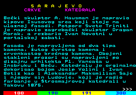 456.6 S A R A J E V O CRKVE KATEDRALA Beki skulptor A. Hausman je napravio kipove Isusovog srca koji stoje na ulaznoj fasadi. Potpore Svete Triniti je napravio zagrebaki skulptor Dragan Morak, a rezbario Ivan Novotni u portalskoj zabati. Fasada je napravljena od dva tipa kamena, utog vrstog kamena i crvenkastog krenog kamena. Obojeni stakleni prozori su napravljeni po dizajnu arhitekta Pl. Vancaa u Insbruku i Beu. Katedralu je orginalno dekorisao bojom Josip Volini i Ivan Betiz kao i Aleksandar Maksmilian Sajc i njegov sin Ludovic, koji je radio farbanje u trosmajrovoj katedrali u ?akovu 1875.    