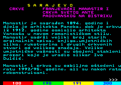 456.9 S A R A J E V O CRKVE FRANJEVAKI MANASTIR I CRKVA SVETOG ANTE PADOVANSKOG NA BISTRIKU Manastir je sagraen 1894. godine i djelo je arhitekta Paneka, dok je crkvu iz 1912. godine osmislio arhitekta Vancaa u novom romanistikom stilu. Manastir sadri veliki broj starih orginalnih spisa, knjiga,umjetnikih slika, rukotvorina i drugih crkvenih stvari od velikog znaaja. Velike umjetnike vanosti su obojeni stakleni prozori koje je uradio slikar Ivo Duli. Manastir i crkva su ozbiljno oteeni u ratu 1992 95. godine, ali su nakon rata rekonstruisani.    