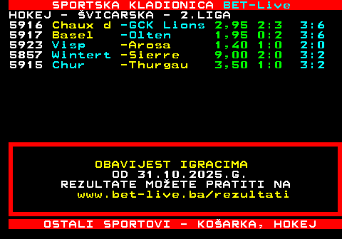468.28 SPORTSKA KLADIONICA BET-Live HOKEJ - VICARSKA - 2.LIGA 5916 Chaux d -GCK Lions 2,95 2:3 3:6 5917 Basel -Olten 1,95 0:2 3:6 5923 Visp -Arosa 1,40 1:0 2:0 5857 Wintert -Sierre 9,00 2:0 3:2 5915 Chur -Thurgau 3,50 1:0 3:2 OBAVIJEST IGRACIMA OD 31.10.2025.G. REZULTATE MOETE PRATITI NA www.bet-live.ba rezultati OSTALI SPORTOVI - KOARKA, HOKEJ