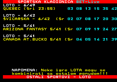 474.32 SPORTSKA KLADIONICA BET-Live LOTO - 6 49 QUEBEC (Sri 23:55) 03 08 13 15 35 42 LOTO - 6 42 �VICARSKA - 6 42 (Sr 02 07 08 17 20 30 LOTO - 5 41 ARIZONA FANTASY 5 41 (Sr 07 09 19 24 27 LOTO - 5 41 CANADA AT.BUCKO 5 41 (Sr 04 05 14 21 39 NAPOMENA: Neke igre LOTA mogu se kombinirati sa ostalom ponudom!!! OSTALI SPORTOVI - LOTO