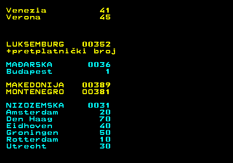 477.6 Venezia 41 Verona 45 LUKSEMBURG 00352 +pretplatniki broj MAARSKA 0036 Budapest 1 MAKEDONIJA 00389 MONTENEGRO OO381 NIZOZEMSKA 0031 Amsterdam 20 Den Haag 70 Eidhoven 40 Groningen 50 Rotterdam 10 Utrecht 30