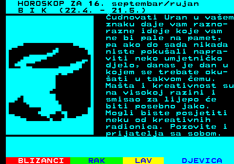 482.1 HOROSKOP ZA 16. septembar rujan B I K (22.4. - 21.5.) udnovati Uran u vaem znaku daje vam razno- razne ideje koje vam ne bi pale na pamet, pa ako do sada nikada niste pokuali napra- viti neko umjetniko djelo, danas je dan u kojem se trebate oku- ati u takvom emu. Mata i kreativnost su na visokoj razini i smisao za lijepo e biti posebno jako. Mogli biste posjetiti neku od kreativnih radionica. Pozovite i prijatelja sa sobom.