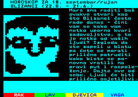 483.1 HOROSKOP ZA 18. septembar rujan BLIZANCI (22.5. - 21.6.) Mars zna raditi ba ovakve stvari kao to Blizanci esto rade danas - ini vam se kako vam netko uporno kvari zadovoljstvo, a to je netko od vaih ljudi? Izgleda da ste zapeli u blatu pa ete se morati prilino potruditi kako biste se po- novno vratili na pravi put i raspolo- enje. Dajte sve od sebe. Ljudi e biti prilino osjetljivi.