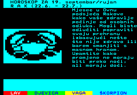 484.1 HOROSKOP ZA 19. septembar rujan R A K (22.6. - 22.7.) Mjesec u Ovnu podsjea Rakove kako vae zdravlje poinje od osobnih odluka. Mogli biste odluiti popraviti svoju prehranu izbacujui neto to nije zdravo ili barem smanjiti s masnom hranom. Upamtite kako promjene ne moraju biti preko noi, ali moraju doi.