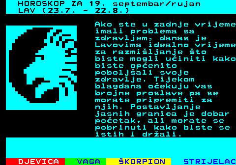 485.1 HOROSKOP ZA 19. septembar rujan LAV (23.7. - 22.8.) Ako ste u zadnje vrijeme imali problema sa zdravljem, danas je Lavovima idealno vrijeme za razmiljanje to biste mogli uiniti kako biste openito poboljali svoje zdravlje. Tijekom blagdana oekuju vas brojne proslave pa se morate pripremiti za njih. Postavljanje jasnih granica je dobar poetak, ali morate se pobrinuti kako biste se istih i drali.