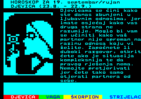 486.1 HOROSKOP ZA 19. septembar rujan DJEVICA (23.8. - 22.9.) Djevicama se ini kako ste danas zbunjeni u ljubavnim odnosima, jer imate osjeaj kako vas druga strana ne razumije. Moglo bi vam se uiniti kako va partner nije spreman na razinu odnosa koju vi elite. Zaponete li duboki razgovor, otkrit ete ako je situacija kompleksnija te da pravog rjeenja nema. Nemojte pretjerivati jer ete tako samo otjerati partnera od sebe.