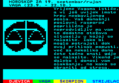 487.1 HOROSKOP ZA 19. septembar rujan VAGA (23.9. - 22.10.) Vrijeme Vagama istie, a vi jo uvijek imate hrpu neobavljenog posla. Va dananji poslovni raspored poprilino je nepredvidljiv pa vam to dodatno oteava situaciju u kojoj se nalazite. Iako bi moglo potrajati dok ovaj pritisak popusti, ve za nekoliko dana ete tono znati gdje se nalazite. Vikend je daleko i donosi vam olakanje, no kako se obraniti od stresa.