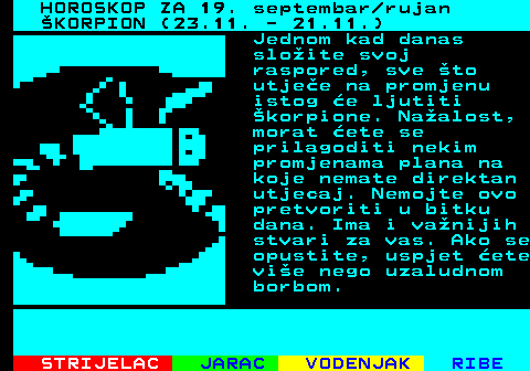 488.1 HOROSKOP ZA 19. septembar rujan KORPION (23.11. - 21.11.) Jednom kad danas sloite svoj raspored, sve to utjee na promjenu istog e ljutiti korpione. Naalost, morat ete se prilagoditi nekim promjenama plana na koje nemate direktan utjecaj. Nemojte ovo pretvoriti u bitku dana. Ima i vanijih stvari za vas. Ako se opustite, uspjet ete vie nego uzaludnom borbom.