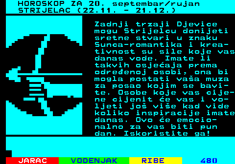 489.1 HOROSKOP ZA 19. septembar rujan STRIJELAC (22.11. - 21.12.) Danas je Strijelcima vrijeme za razmiljanje to ete raditi slijedeih nekoliko mjeseci. Razmislite to biste sve trebali popraviti ve sad, jer promjene u zadnji as e vam ii tee nego mislite. Iznenadni dogaaji vam mijenjaju planove, ali to ne znai da su oni openito loi. Budite otvoreni prema promjenama jer tvrdoglavo odbijanje e vam donijeti nevolje.