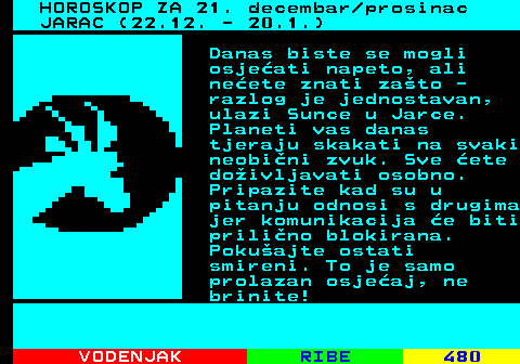 490.1 HOROSKOP ZA 21. decembar prosinac JARAC (22.12. - 20.1.) Danas biste se mogli osjeati napeto, ali neete znati zato - razlog je jednostavan, ulazi Sunce u Jarce. Planeti vas danas tjeraju skakati na svaki neobini zvuk. Sve ete doivljavati osobno. Pripazite kad su u pitanju odnosi s drugima jer komunikacija e biti prilino blokirana. Pokuajte ostati smireni. To je samo prolazan osjeaj, ne brinite!