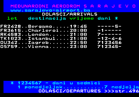 495.4 MEUNARODNI AERODROM S A R A J E V O www.sarajevo-airport.ba DOLASCI ARRIVALS let destinacija vrijeme dani * LO579...Warsaw......16:25 -1--4-- RK4583..London......16:40 --2---- PC293...Istanbul-S..16:40 ------6 PC293...Istanbul-S..16:55 --2-4-- PC293...Istanbul-S..17:00 ---3--- FR3615..Charleroi...17:30 7------ FR1776..Memmingen...17:50 -1----- XQ304...Antalya.....19:45 7------ XQ826...Izmir.......19:50 ----4-- TK1025..Istanbul....19:50 7123456 XY619...Jeddah......20:30 -1-3-5- LH1546..Frankfurt a.22:35 --2-4-6 A3986...Skopje......22:45 -1-3-5- OU342...Zagreb......22:50 -123456 * 1234567 - dani u sedmici 1 ponedjeljak............7 nedjelja ODLASCI DEPARTURES    str.496