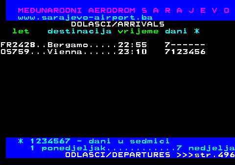 495.7 MEUNARODNI AERODROM S A R A J E V O www.sarajevo-airport.ba DOLASCI ARRIVALS let destinacija vrijeme dani * FR2428..Bergamo.....22:55 7------ OS759...Vienna......23:10 7123456 * 1234567 - dani u sedmici 1 ponedjeljak............7 nedjelja ODLASCI DEPARTURES    str.496