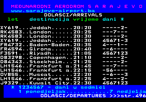 495.8 MEUNARODNI AERODROM S A R A J E V O www.sarajevo-airport.ba DOLASCI ARRIVALS let destinacija vrijeme dani * XY619...Jeddah......20:20 -----2- RK4583..London......20:25 ---7--- RK4583..London......20:30 -----2- XY619...Jeddah......20:30 45671-3 FR4732..Baden-Baden.20:35 4---1-- FR4594..Girona......20:40 --6---- F3591...Riyadh......21:05 4567123 D83298..Copenhagen..21:10 -----2- D84343..Stockholm...21:25 -----2- LH1546..Frankfurt a.21:45 ---7--- LH1546..Frankfurt a.22:15 -56---- OV855...Muscat......22:20 --6---3 LH1546..Frankfurt a.22:25 4----2- J9329...Kuwait City.22:30 4567123 * 1234567 - dani u sedmici 1 ponedjeljak............7 nedjelja ODLASCI DEPARTURES    str.496