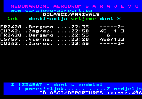 495.9 MEUNARODNI AERODROM S A R A J E V O www.sarajevo-airport.ba DOLASCI ARRIVALS let destinacija vrijeme dani * FR2428..Bergamo.....22:35 -----2- OU342...Zagreb......22:50 45--1-3 FR2428..Bergamo.....22:55 --6---- OS759...Vienna......23:20 4567123 OU342...Zagreb......23:45 -----2- * 1234567 - dani u sedmici 1 ponedjeljak............7 nedjelja ODLASCI DEPARTURES    str.496