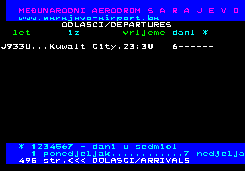 496.6 MEUNARODNI AERODROM S A R A J E V O www.sarajevo-airport.ba ODLASCI DEPARTURES let iz vrijeme dani * J9330...Kuwait City.23:30 6------ * 1234567 - dani u sedmici 1 ponedjeljak............7 nedjelja 495 str.    DOLASCI ARRIVALS
