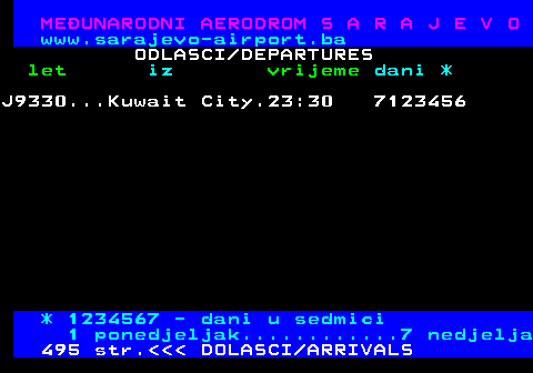 496.7 MEUNARODNI AERODROM S A R A J E V O www.sarajevo-airport.ba ODLASCI DEPARTURES let iz vrijeme dani * J9330...Kuwait City.23:30 7123456 * 1234567 - dani u sedmici 1 ponedjeljak............7 nedjelja 495 str.    DOLASCI ARRIVALS