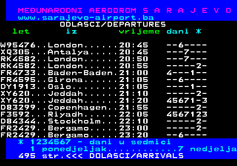 496.8 MEUNARODNI AERODROM S A R A J E V O www.sarajevo-airport.ba ODLASCI DEPARTURES let iz vrijeme dani * W95476..London......20:45 ---6--- XQ305...Antalya.....20:45 ----7-- RK4582..London......20:50 ----7-- RK4582..London......20:55 ------2 FR4733..Baden-Baden.21:00 -4---1- FR4595..Girona......21:05 ---6--- DY1913..Oslo........21:05 -----1- XY620...Jeddah......21:10 ------2 XY620...Jeddah......21:20 345671- D83299..Copenhagen..21:55 ------2 F3592...Riyadh......22:05 3456712 D84344..Stockholm...22:10 ------2 FR2429..Bergamo.....23:00 ------2 FR2429..Bergamo.....23:20 ---6--- * 1234567 - dani u sedmici 1 ponedjeljak............7 nedjelja 495 str.    DOLASCI ARRIVALS