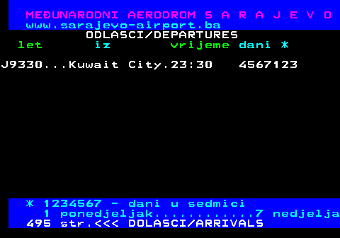 496.9 MEUNARODNI AERODROM S A R A J E V O www.sarajevo-airport.ba ODLASCI DEPARTURES let iz vrijeme dani * J9330...Kuwait City.23:30 3456712 * 1234567 - dani u sedmici 1 ponedjeljak............7 nedjelja 495 str.    DOLASCI ARRIVALS