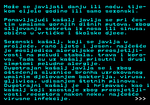 521.6 Moe se javljati danju ili nou, tije- kom cijele godine ili samo sezonski. Ponavljajui kaalj javlja se pri es- tim upalama gornjih dinih putova, zbog slijevanja sekreta iz nosa ili sinusa, obino u vrtike i kolske djece. Sezonski kaalj, koji se javlja u proljee, rano ljeto i jesen, najee je posljedica alergijske preosjetlji- vosti na peludi stabala, trava i koro- va. Tada su uz kaalj prisutni i drugi simptomi peludne alergije. Dugotrajan kaalj javlja se i zbog oteenja sluznice bronha uzrokovanog upalnim djelovanjem bakterija, virusa, gljivica, udisanjem tetnih plinova. Dugotrajni kaalj je i hripavac, kao i kaalj koji zaostaje zbog preosjetlji- vosti receptora nakon neke, najee virusne infekcije.    