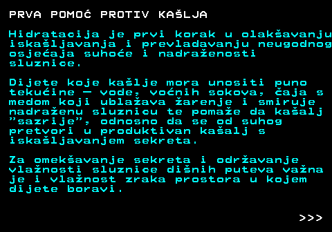 521.7 PRVA POMO PROTIV KALJA Hidratacija je prvi korak u olakavanju iskaljavanja i prevladavanju neugodnog osjeaja suhoe i nadraenosti sluznice. Dijete koje kalje mora unositi puno tekuine  vode, vonih sokova, aja s medom koji ublaava arenje i smiruje nadraenu sluznicu te pomae da kaalj  sazrije , odnosno da se od suhog pretvori u produktivan kaalj s iskaljavanjem sekreta. Za omekavanje sekreta i odravanje vlanosti sluznice dinih puteva vana je i vlanost zraka prostora u kojem dijete boravi.    