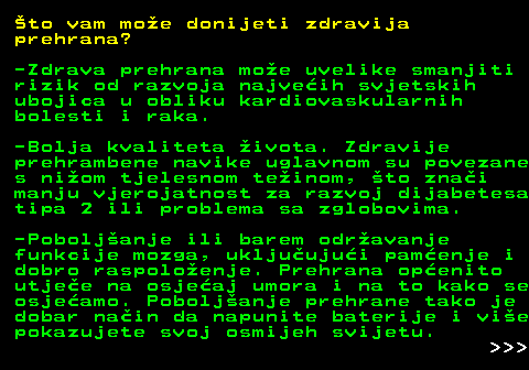 523.4 to vam moe donijeti zdravija prehrana? -Zdrava prehrana moe uvelike smanjiti rizik od razvoja najveih svjetskih ubojica u obliku kardiovaskularnih bolesti i raka. -Bolja kvaliteta ivota. Zdravije prehrambene navike uglavnom su povezane s niom tjelesnom teinom, to znai manju vjerojatnost za razvoj dijabetesa tipa 2 ili problema sa zglobovima. -Poboljanje ili barem odravanje funkcije mozga, ukljuujui pamenje i dobro raspoloenje. Prehrana openito utjee na osjeaj umora i na to kako se osjeamo. Poboljanje prehrane tako je dobar nain da napunite baterije i vie pokazujete svoj osmijeh svijetu.    