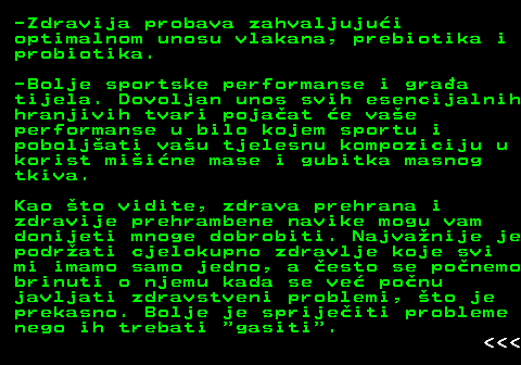 523.5 -Zdravija probava zahvaljujui optimalnom unosu vlakana, prebiotika i probiotika. -Bolje sportske performanse i graa tijela. Dovoljan unos svih esencijalnih hranjivih tvari pojaat e vae performanse u bilo kojem sportu i poboljati vau tjelesnu kompoziciju u korist miine mase i gubitka masnog tkiva. Kao to vidite, zdrava prehrana i zdravije prehrambene navike mogu vam donijeti mnoge dobrobiti. Najvanije je podrati cjelokupno zdravlje koje svi mi imamo samo jedno, a esto se ponemo brinuti o njemu kada se ve ponu javljati zdravstveni problemi, to je prekasno. Bolje je sprijeiti probleme nego ih trebati  gasiti .    