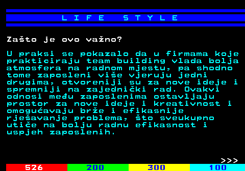 525.5 L I F E S T Y L E Zato je ovo vano? U praksi se pokazalo da u firmama koje prakticiraju team building vlada bolja atmosfera na radnom mjestu, pa shodno tome zaposleni vie vjeruju jedni drugima, otvoreniji su za nove ideje i spremniji na zajedniki rad. Ovakvi odnosi meu zaposlenima ostavljaju prostor za nove ideje i kreativnost i omoguavaju bre i efikasnije rjeavanje problema, to sveukupno utie na bolju radnu efikasnost i uspjeh zaposlenih.    