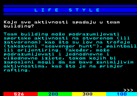 525.6 L I F E S T Y L E Koje sve aktivnosti spadaju u team building? Team building moe podrazumijevati sportske aktivnosti na otvorenom (ili zatvorenom) kao to su lov na trofeje (takozvani  scavenger hunt ), paintball ili orijentiring. Takoer, moe podrazumijevati i jednodnevne i viednevne izlete, tokom kojih bi zaposleni mogli da se bave zanimljivim aktivnostima, kao to je na primjer rafting.    