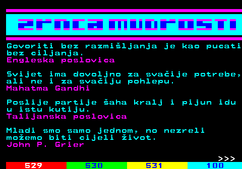 528.4 Govoriti bez razmiljanja je kao pucati bez ciljanja. Engleska poslovica Svijet ima dovoljno za svaije potrebe, ali ne i za svaiju pohlepu. Mahatma Gandhi Poslije partije aha kralj i pijun idu u istu kutiju. Talijanska poslovica Mladi smo samo jednom, no nezreli moemo biti cijeli ivot. John P. Grier    